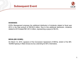 Subsequent Event
5
DIVIDENDS:
CCR’s Management proposes the additional distribution of dividends related to fiscal year
2013 in the total amount of R$100.8 million. Due to this additional distribution, dividends
related to 2013 totaled R$1,301.4 million, representing a payout of 96.3%.
MSVIA (BR-163/MS):
On March 12, 2014, signature of the Concession Agreement of MSVia, stretch of the BR–
163/MS highway in Mato Grosso do Sul, extending for 847.2 kilometers.
 