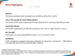 TRAFFIC:
Proforma consolidated traffic1,excluding Ponte and MSVia, fell by 2.8% in 4Q15.
TOLLS COLLECTED BY ELECTRONIC MEANS:
The number of STP users increased by 9.2% over December 2014, reaching 5,269,000 active tags.
ADJUSTED EBITDA:
Same-basis2 adjusted proforma EBITDA increased by 0.4%, with an margin of 59.8% (-3.6 p.p.).
NET INCOME:
Same-basis2 net income totaled R$249.9 million, a 19.1% reduction in 4Q15.
DIVIDENDS:
CCR’s management proposed to the Board of Directors the distribution of dividends of ~ R$0.28/share,
to be approved at the 2016 Annual Shareholders’ Meeting.
3
4Q15 Highlights
1 Including the proportional traffic of Renovias.
2 Same-basis amounts exclude: (i) new businesses, either non-operating or under assisted operation, during at least one of the comparison periods: Metrô Bahia and
MSVia; (ii) Ponte, whose agreement ended on May 31, 2015; (iii) non-recurring items from the acquisition of TAS in 4Q15 and the write-off of the balance of Retentions
related to payments to former shareholders of SPVias, in CPC, in compliance with contingent items of the sale and purchase agreement of that concessionaire in 4Q14;
and (iv) it excludes Controlar, ViaRio and VLT.
 