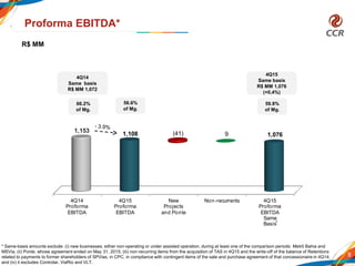 4Q14
Proforma
EBITDA
4Q15
Proforma
EBITDA
New
Projects
and Ponte
Non-recurrents 4Q15
Proforma
EBITDA
Same
Basis
1,153
1,108 9 1,076(41)
8
Proforma EBITDA*
66.2%
of Mg.
56.6%
of Mg.
59.8%
of Mg.
* Same-basis amounts exclude: (i) new businesses, either non-operating or under assisted operation, during at least one of the comparison periods: Metrô Bahia and
MSVia; (ii) Ponte, whose agreement ended on May 31, 2015; (iii) non-recurring items from the acquisition of TAS in 4Q15 and the write-off of the balance of Retentions
related to payments to former shareholders of SPVias, in CPC, in compliance with contingent items of the sale and purchase agreement of that concessionaire in 4Q14;
and (iv) it excludes Controlar, ViaRio and VLT.
*
4Q14
Same basis
R$ MM 1,072
4Q15
Same basis
R$ MM 1,076
(+0,4%)
R$ MM
 