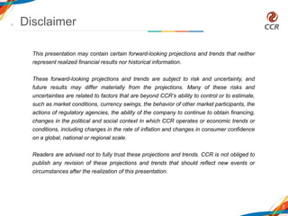 Disclaimer
2
This presentation may contain certain forward-looking projections and trends that neither
represent realized financial results nor historical information.
These forward-looking projections and trends are subject to risk and uncertainty, and
future results may differ materially from the projections. Many of these risks and
uncertainties are related to factors that are beyond CCR’s ability to control or to estimate,
such as market conditions, currency swings, the behavior of other market participants, the
actions of regulatory agencies, the ability of the company to continue to obtain financing,
changes in the political and social context in which CCR operates or economic trends or
conditions, including changes in the rate of inflation and changes in consumer confidence
on a global, national or regional scale.
Readers are advised not to fully trust these projections and trends. CCR is not obliged to
publish any revision of these projections and trends that should reflect new events or
circumstances after the realization of this presentation.
 