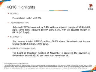  TRAFFIC:
Consolidated traffic¹ fell 7.0%.
• ADJUSTED EBITDA:
Adjusted EBITDA increased by 0.4%, with an adjusted margin of 58.4% (+0.2
p.p.). Same-basis² adjusted EBITDA grew 5.1%, with an adjusted margin of
63.1% (+0.7 p.p.).
 NET PROFIT:
Net income totaled R$169.5 million, 30.8% down. Same-basis net income
totaled R$214.4 million, 12.9% down.
 CORPORATIVE HIGHLIGHT:
The Board of Directors’ meeting of November 4 approved the payment of
dividends of around R$0.42 per share as of November 18.
4Q16 Highlights
3
1 Excluding the proportional traffic of Renovias.
² Same-basis figures exclude: (i) new businesses, either non-operating, under assisted operation, or which were not included in the portfolio during at least one of the
comparison periods: Metrô Bahia and CCR USA (includes TAS); (ii) Ponte, whose agreement ended on May 31, 2015; (iii) STP, whose stake was sold on August 31,
2016; and (iv) additionally, in profit in the same comparison basis and in same-basis pro-forma comparisons, it excludes Controlar, ViaRio, VLT and Quiama.
 