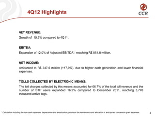 4Q12 Highlights


                      NET REVENUE:
                      Growth of 15.2% compared to 4Q11.


                       EBITDA:
                       Expansion of 12.0% of Adjusted EBITDA1, reaching R$ 881.8 million.


                       NET INCOME:
                       Amounted to R$ 347.5 million (+17,9%), due to higher cash generation and lower financial
                       expenses.


                       TOLLS COLLECTED BY ELECTRONIC MEANS:
                       The toll charges collected by this means accounted for 66.7% of the total toll revenue and the
                       number of STP users expanded 16.2% compared to December 2011, reaching 3,770
                       thousand active tags.




1 Calculation   including the non-cash expenses: depreciation and amortization, provision for maintenance and allocation of anticipated concession grant expenses.   4
 