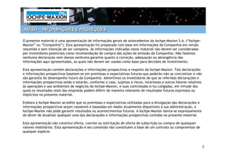 AVISO – INFORMAÇÕES E PROJEÇÕES

O presente material é uma apresentação de informações gerais de antecedentes da Iochpe-Maxion S.A. (“Iochpe-
Maxion” ou “Companhia”). Esta apresentação foi preparada com base em informações da Companhia em versão
resumida e sem intenção de ser completa. As informações indicadas neste material não devem ser consideradas
por investidores potenciais como recomendação de compra das ações de emissão da Companhia. Não fazemos
nenhuma declaração nem damos nenhuma garantia quanto à correção, adequação ou abrangência das
informações aqui apresentadas, as quais não devem ser usadas como base para decisões de investimento.

Esta apresentação contém declarações e informações prospectivas a respeito da Iochpe-Maxion. Tais declarações
e informações prospectivas baseiam-se em premissas e expectativas futuras que poderão não se concretizar e não
são garantia do desempenho futuro da Companhia. Advertimos os investidores de que as referidas declarações e
informações prospectivas estão e estarão, conforme o caso, sujeitas a riscos, incertezas e outros fatores relativos
às operações e aos ambientes de negócios da Iochpe-Maxion, e suas controladas e/ou coligadas, em virtude dos
quais os resultados reais das empresas podem diferir de maneira relevante de resultados futuros expressos ou
implícitos no presente material.

Embora a Iochpe-Maxion acredite que as premissas e expectativas utilizadas para a divulgação das declarações e
informações prospectivas sejam razoáveis e baseadas em dados atualmente disponíveis à sua administração, a
Iochpe-Maxion não pode garantir resultados ou acontecimentos futuros. A Iochpe-Maxion isenta-se expressamente
do dever de atualizar qualquer uma das declarações e informações prospectivas contidas no presente material.

Esta apresentação não constitui oferta, convite ou solicitação de oferta de subscrição ou compra de quaisquer
valores mobiliários. Esta apresentação e seu conteúdo não constituem a base de um contrato ou compromisso de
qualquer espécie.



                                                                                                                      2
 