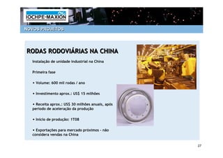 NOVOS PROJETOS




RODAS RODOVIÁRIAS NA CHINA
  Instalação de unidade industrial na China

  Primeira fase

  • Volume: 600 mil rodas / ano

  • Investimento aprox.: US$ 15 milhões

  • Receita aprox.: US$ 30 milhões anuais, após
  período de aceleração da produção

  • Início de produção: 1T08

  • Exportações para mercado próximos – não
  considera vendas na China

                                                  27
 