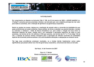 GOVERNANÇA CORPORATIVA

                                              FATO RELEVANTE

 Em cumprimento ao disposto na Instrução CVM nº 358, de 03 de janeiro de 2002, a IOCHPE MAXION S.A.
 (“Iochpe”) comunica aos seus acionistas, clientes e ao mercado que, com o objetivo principal de criar valor
 para todos os acionistas, tem a intenção de aprimorar sua governança corporativa.

 Dentre as opções em exame, destaca-se a realização de estudos sobre a conversão da totalidade de suas
 ações preferenciais em ações ordinárias. Nesse sentido, de forma a subsidiar sua possível decisão, a Iochpe
 (i) contratou o Unibanco – União de Bancos Brasileiros S.A. para avaliar a relação de troca entre as
 diferentes espécies de ações, relação essa a ser submetida à aprovação específica de todos os seus
 acionistas, nos termos da lei, (ii) solicitou à CVM que autorize, nos termos dos § 2º e 3º do artigo 136 da
 LSA, a redução do quorum mínimo necessário para a aprovação de referida conversão em assembléia
 especial dos acionistas preferencialistas e (iii) está estudando alterações e adequações ao estatuto social.

 Tão logo essas providências produzam resultados, ou a Iochpe decida implementar outras ações
 significativas que possam alterar seu nível de governança corporativa, comunicará tais fatos ao mercado.



                                     São Paulo, 16 de Fevereiro de 2007

                                             Oscar A. F. Becker
                                    Diretor de Relações com Investidores




                                                                                                                48
 