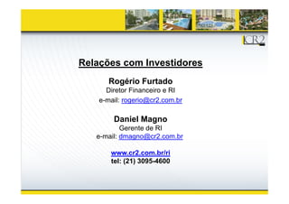 Relações com Investidores
       Rogério Furtado
       R éi F t d
      Diretor Financeiro e RI
    e-mail:
    e mail: rogerio@cr2.com.br

        Daniel Magno
           Gerente de RI
   e-mail: dmagno@cr2.com.br

       www.cr2.com.br/ri
       tel: (21) 3095-4600
 