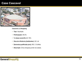 16
Case Cascavel
Cascavel JL Shopping
Tipo: Aquisição
Participação: 85,5%
% classe social B e C: 76%
Área de influência (habitantes): 291 mil
Demanda qualificada (ano): R$ 1,15 bilhão
Descrição: Único shopping center da cidade.
 