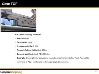 17
Case TOP
TOP Center Shopping São Paulo
Tipo: Aquisição
Participação: 100%
% classe social B e C: 83%
Área de influência (habitantes): 469 mil
Demanda qualificada (ano): R$ 2,1 bilhões
Descrição: Shopping Center localizado na principal avenida financeira de São Paulo. Potencial de
incremento de ABL e receitas através de reorganização do mix interno.
 