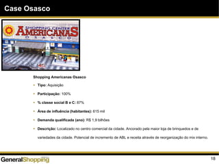 18
Case Osasco
Shopping Americanas Osasco
Tipo: Aquisição
Participação: 100%
% classe social B e C: 87%
Área de influência (habitantes): 615 mil
Demanda qualificada (ano): R$ 1,9 bilhões
Descrição: Localizado no centro comercial da cidade. Ancorado pela maior loja de brinquedos e de
variedades da cidade. Potencial de incremento de ABL e receita através de reorganização do mix interno.
 