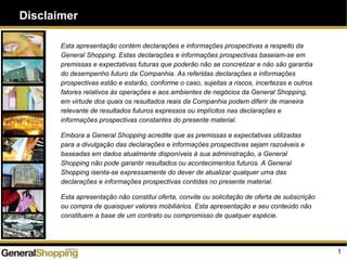 Disclaimer
1
Esta apresentação contém declarações e informações prospectivas a respeito da
General Shopping. Estas declarações e informações prospectivas baseiam-se em
premissas e expectativas futuras que poderão não se concretizar e não são garantia
do desempenho futuro da Companhia. As referidas declarações e informações
prospectivas estão e estarão, conforme o caso, sujeitas a riscos, incertezas e outros
fatores relativos às operações e aos ambientes de negócios da General Shopping,
em virtude dos quais os resultados reais da Companhia podem diferir de maneira
relevante de resultados futuros expressos ou implícitos nas declarações e
informações prospectivas constantes do presente material.
Embora a General Shopping acredite que as premissas e expectativas utilizadas
para a divulgação das declarações e informações prospectivas sejam razoáveis e
baseadas em dados atualmente disponíveis à sua administração, a General
Shopping não pode garantir resultados ou acontecimentos futuros. A General
Shopping isenta-se expressamente do dever de atualizar qualquer uma das
declarações e informações prospectivas contidas no presente material.
Esta apresentação não constitui oferta, convite ou solicitação de oferta de subscrição
ou compra de quaisquer valores mobiliários. Esta apresentação e seu conteúdo não
constituem a base de um contrato ou compromisso de qualquer espécie.
 