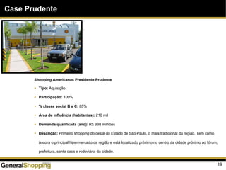 19
Case Prudente
Shopping Americanas Presidente Prudente
Tipo: Aquisição
Participação: 100%
% classe social B e C: 85%
Área de influência (habitantes): 210 mil
Demanda qualificada (ano): R$ 998 milhões
Descrição: Primeiro shopping do oeste do Estado de São Paulo, o mais tradicional da região. Tem como
âncora o principal hipermercado da região e está localizado próximo no centro da cidade próximo ao fórum,
prefeitura, santa casa e rodoviária da cidade.
 