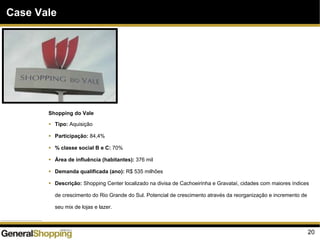20
Case Vale
Shopping do Vale
Tipo: Aquisição
Participação: 84,4%
% classe social B e C: 70%
Área de influência (habitantes): 376 mil
Demanda qualificada (ano): R$ 535 milhões
Descrição: Shopping Center localizado na divisa de Cachoeirinha e Gravataí, cidades com maiores índices
de crescimento do Rio Grande do Sul. Potencial de crescimento através da reorganização e incremento de
seu mix de lojas e lazer.
 