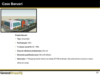 23
Case Barueri
Projeto Barueri
Tipo: Greenfield
Participação: 96%
% classe social B e C: 74%
Área de influência (habitantes): 643 mil
Demanda qualificada (ano): R$ 2,46 bilhões
Descrição: 1º Shopping Center dentro da cidade (8º PIB do Brasil). Alto potencial de consumo e baixa
oferta de varejo.
 