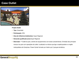 24
Case Outlet
Projeto Outlet
Tipo: Greenfield
Participação: 50%
Área de influência (habitantes): Super Regional
Demanda qualificada (ano):Super Regional
Descrição: 1º Outlet do país, carente de equipamentos com essas características. Entradas das principais
marcas nos país com operações de outlet. Localizado na rodovia que liga a capital paulista e a região
metropolitana de Campinas. Power Center formado por hotel e por 2 parques temáticos.
 