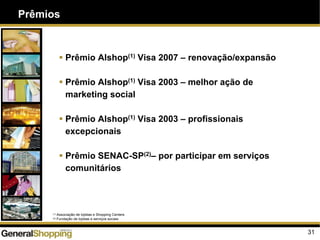 Prêmios
31
Prêmio Alshop(1) Visa 2007 – renovação/expansão
Prêmio Alshop(1) Visa 2003 – melhor ação de
marketing social
Prêmio Alshop(1) Visa 2003 – profissionais
excepcionais
Prêmio SENAC-SP(2)– por participar em serviços
comunitários
(1) Associação de lojistas e Shopping Centers
(2) Fundação de lojistas e serviços sociais
 