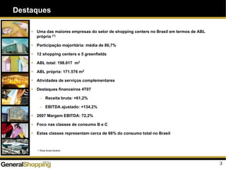 3
Destaques
Uma das maiores empresas do setor de shopping centers no Brasil em termos de ABL
própria (1)
Participação majoritária: média de 86,7%
12 shopping centers e 5 greenfields
ABL total: 198.017 m2
ABL própria: 171.576 m2
Atividades de serviços complementares
Destaques financeiros 4T07
– Receita bruta: +61,2%
– EBITDA ajustado: +134,2%
2007 Margem EBITDA: 72,2%
Foco nas classes de consumo B e C
Estas classes representam cerca de 66% do consumo total no Brasil
(1) Área bruta locável
 