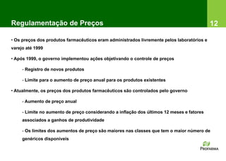 Regulamentação de Preços                                                                    12

• Os preços dos produtos farmacêuticos eram administrados livremente pelos laboratórios e
varejo até 1999

• Após 1999, o governo implementou ações objetivando o controle de preços

     - Registro de novos produtos

     - Limite para o aumento de preço anual para os produtos existentes

• Atualmente, os preços dos produtos farmacêuticos são controlados pelo governo

     - Aumento de preço anual

     - Limite no aumento de preço considerando a inflação dos últimos 12 meses e fatores
     associados a ganhos de produtividade

     - Os limites dos aumentos de preço são maiores nas classes que tem o maior número de
     genéricos disponíveis
 