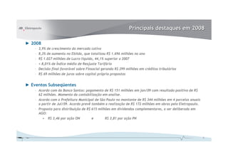 Principais destaques em 2008

► 2008
    –   3,9% de crescimento do mercado cativo
    –   8,3% de aumento no Ebitda, que totalizou R$ 1.696 milhões no ano
    –   R$ 1.027 milhões de Lucro líquido, 44,1% superior a 2007
    –   + 8,01% de Índice médio de Reajuste Tarifário
    –   Decisão final favorável sobre Finsocial gerando R$ 299 milhões em créditos tributários
    –   R$ 69 milhões de juros sobre capital próprio propostos


► Eventos Subseqüentes
    – Acordo com do Banco Santos: pagamento de R$ 151 milhões em jan/09 com resultado positivo de R$
      62 milhões. Momento da contabilização em analise.
    – Acordo com a Prefeitura Municipal de São Paulo no montante de R$ 344 milhões em 4 parcelas anuais
      a partir de Jul/09. Acordo prevê também a realização de R$ 172 milhões em obras pela Eletropaulo.
    – Proposta para distribuição de R$ 615 milhões em dividendos complementares, a ser deliberada em
      AGO:
        • R$ 3,46 por ação ON          e       R$ 3,81 por ação PN




                                                                                                          2
 