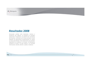 Resultados 2008
Declarações contidas neste documento, relativas à
perspectiva dos negócios, às projeções de resultados
operacionais e financeiros e ao potencial de crescimento
das Empresas, constituem-se em meras previsões e foram
baseadas nas expectativas da administração em relação
ao futuro das Empresas. Essas expectativas são altamente
dependentes de mudanças no mercado, do desempenho
econômico do Brasil, do setor elétrico e do mercado
internacional, estando, portanto, sujeitas a mudanças.
 
