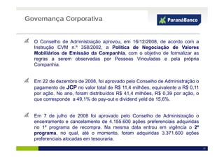 Governança Corporativa


  O Conselho de Administração aprovou, em 16/12/2008, de acordo com a
  Instrução CVM n.º 358/2002, a Política de Negociação de Valores
  Mobiliários de Emissão da Companhia, com o objetivo de formalizar as
  regras a serem observadas por Pessoas Vinculadas e pela própria
    g                         p                           p     p p
  Companhia.


  Em 22 de dezembro de 2008, foi aprovado pelo Conselho de Administração o
  pagamento de JCP no valor total de R$ 11,4 milhões, equivalente a R$ 0,11
  por ação. No ano, foram distribuídos R$ 41,4 milhões, R$ 0,39 por ação, o
  que corresponde a 49,1% de pay-out e dividend yeld de 15,6%.


  Em
  E 7 d j lh d 2008 f i aprovado pelo C
         de julho de        foi       d  l Conselho d Ad i i t ã o
                                                 lh de Administração
  encerramento e cancelamento de 4.155.600 ações preferenciais adquiridas
  no 1º programa de recompra. Na mesma data entrou em vigência o 2º
  programa,
  programa no qual até o momento foram adquiridas 3 371 600 ações
                   qual,        momento,                3.371.600
  preferenciais alocadas em tesouraria.
                                                                              17
 