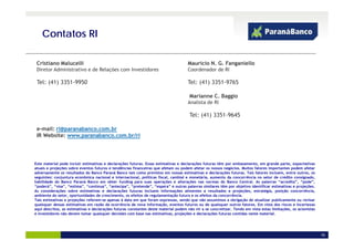 Contatos RI

 Cristiano Malucelli                                                                 Mauricio N. G. Fanganiello
 Diretor Administrativo de Relações
 Di t Ad i i t ti e d R l õ com I   Investidores
                                         tid                                         Coordenador d RI
                                                                                     C d     d de

 Tel: (41) 3351-9950                                                                 Tel: (41) 3351-9765

                                                                                      Marianne C. Baggio
                                                                                               C
                                                                                     Analista de RI

                                                                                      Tel: (41) 3351-9645

 e-mail: ri@paranabanco.com.br
 IR Website: www.paranabanco.com.br/ri




Este material pode incluir estimativas e declarações futuras. Essas estimativas e declarações futuras têm por embasamento, em grande parte, expectativas
atuais e projeções sobre eventos futuros e tendências financeiras que afetam ou podem afetar os nossos negócios. Muitos fatores importantes podem afetar
adversamente os resultados do Banco Paraná Banco tais como previstos em nossas estimativas e declarações futuras. Tais fatores incluem, entre outros, os
seguintes: conjuntura econômica nacional e internacional, políticas fiscal, cambial e monetária, aumento da concorrência no setor de crédito consignado,
habilidade do Banco Paraná Banco em obter funding para suas operações e alterações nas normas do Banco Central As palavras “acredita”, “pode”,
                                                                                                                  Central.               acredita     pode
“poderá”, “visa”, “estima”, “continua”, “antecipa”, “pretende”, “espera” e outras palavras similares têm por objetivo identificar estimativas e projeções.
As considerações sobre estimativas e declarações futuras incluem informações atinentes a resultados e projeções, estratégia, posição concorrência,
ambiente do setor, oportunidades de crescimento, os efeitos de regulamentação futura e os efeitos da concorrência.
Tais estimativas e projeções referem-se apenas à data em que foram expressas, sendo que não assumimos a obrigação de atualizar publicamente ou revisar
quaisquer dessas estimativas em razão da ocorrência de nova informação, eventos futuros ou de quaisquer outros fatores. Em vista dos riscos e incertezas
aqui descritos, as estimativas e declarações futuras constantes deste material podem não vir a se concretizar. Tendo em vista estas limitações, os acionistas
e investidores não devem tomar quaisquer decisões com base nas estimativas, projeções e declarações futuras contidas neste material.




                                                                                                                                                                19
 
