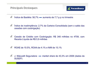 Principais Destaques


  Índice de Basiléia: 56,7%
                        ,     aumento de 7,7 p.p no trimestre
                                          , pp


  Índice de inadimplência: 2 7% da Carteira Consolidada (sem o saldo das
                           2,7%
  cessões com coobrigação)


  Cessão de Crédito com Coobrigação: R$ 340 milhões no 4T08, com
  Receita Líquida de R$ 5,9 milhões


  ROAE de 10.5%, ROAA de 4.1% e NIM de 15,1%


  J.
  J Malucelli Seguradora      market share de 43 3% em 2008 (dados da
                                              43,3%
  SUSEP)
                                                                           4
 