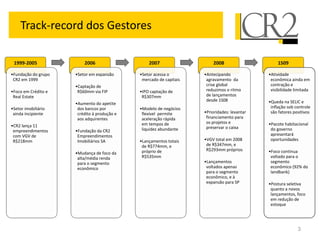 Track-record dos Gestores

 1999-2005               2006                    2007                   2008                     1S09

•Fundação do grupo   •Setor em expansão      •Setor acessa o        •Antecipando             •Atividade
 CR2 em 1999                                  mercado de capitais    agravamento da           econômica ainda em
                     •Captação de                                    crise global             contração e
•Foco em Crédito e    R$60mm via FIP         •IPO captação de        reduzimos o ritmo        visibilidade limitada
 Real Estate                                  R$307mm                de lançamentos
                                                                     desde 1S08              •Queda na SELIC e
                     •Aumento do apetite
•Setor imobiliário    dos bancos por         •Modelo de negócios                              inflação sob controle
 ainda incipiente     crédito à produção e    flexível permite      •Prioridades: levantar    são fatores positivos
                      aos adquirentes         aceleração rápida      financiamento para
                                              em tempos de           os projetos e           •Pacote habitacional
•CR2 lança 11                                                        preservar o caixa
 empreendimentos     •Fundação da CR2         liquidez abundante                              do governo
 com VGV de           Empreendimentos                                                         apresentará
 R$218mm              Imobiliários SA        •Lançamentos totais    •VGV total em 2008        oportunidades
                                              de R$774mm, e          de R$347mm, e
                                              próprio de             R$293mm próprios        •Foco continua
                     •Mudança de foco da
                      alta/média renda        R$535mm                                         voltado para o
                      para o segmento                               •Lançamentos              segmento
                      econômico                                      voltados apenas          econômico (92% do
                                                                     para o segmento          landbank)
                                                                     econômico, e à
                                                                     expansão para SP        •Postura seletiva
                                                                                              quanto a novos
                                                                                              lançamentos, foco
                                                                                              em redução de
                                                                                              estoque




                                                                                                            3
 