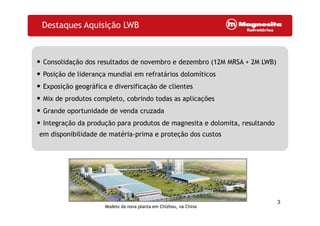 Destaques Aquisição LWB
• Consolidação dos resultados de novembro e dezembro (12M MRSA + 2M LWB)• Consolidação dos resultados de novembro e dezembro (12M MRSA + 2M LWB)
• Posição de liderança mundial em refratários dolomíticos
• Exposição geográfica e diversificação de clientes• Exposição geográfica e diversificação de clientes
• Mix de produtos completo, cobrindo todas as aplicações
• Grande oportunidade de venda cruzadaGrande oportunidade de venda cruzada
• Integração da produção para produtos de magnesita e dolomita, resultando
em disponibilidade de matéria-prima e proteção dos custos
3
Modelo da nova planta em Chizhou, na China
 