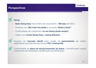 Perspectivas



      Hering

  •    Rede Hering Store: Novo Plano de crescimento - 405 lojas até 2012;

  •    Produtos com Alto Valor Percebido e conceito “Retail is detail”;

  •    Continuidade da campanha “eu uso Hering desde sempre”;

  •    Ações com Cartão Hering Store e Hering Webstore .


      Pesquisa do mercado infantil para avaliar as oportunidades de melhor
      exploração do potencial das marcas PUC e Hering Kids;

      Continuidade do plano de reposicionamento da dzarm.: conceito jeans casual,
      campanhas de marketing e qualificação da distribuição.




                                                                             20
 