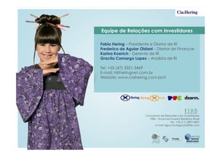 Equipe de Relações com Investidores

Fabio Hering – Presidente e Diretor de RI
Frederico de Aguiar Oldani – Diretor de Finanças
Karina Koerich - Gerente de RI
Gracila Camargo Lopes – Analista de RI

Tel. +55 (47) 3321-3469
E-mail: ri@heringnet.com.br
Website: www.ciahering.com.br/ri




                       Consultoria de Relações com Investidores
                         FIRB – Financial Investor Relations Brasil
                                            Tel. +55 (11) 3897-6857
                              E-mail: ligia.montagnani@firb.com
 