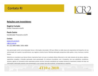 Contato RI


Relações com Investidores
Rogério Furtado
Diretor Financeiro e de RI

Paulo Castro
Coordenador Financeiro e de RI

Contato:
www.cr2.com.br/ri
ri@cr2.com.br
Tel: (21) 3095-4600 / 3031-4600

Esta apresentação contém certas declarações futuras e informações relacionadas à CR2 que refletem as visões atuais e/ou expectativas da Companhia e de sua
administração com respeito à sua performance, seus negócios e eventos futuros. Referidas declarações prospectivas estão sujeitas a riscos, incertezas e eventos
futuros.

Advertimos os investidores que diversos fatores importantes fazem com que os resultados efetivos diferenciem se de modo relevante de tais planos, objetivos,
expectativas, projeções e intenções expressadas nesta apresentação. Em nenhuma circunstância, nem a Companhia, nem suas subsidiárias, conselheiros,
diretores, agentes ou funcionários serão responsáveis perante terceiros (incluindo investidores) por qualquer decisão de investimento tomada com base nas
informações e declarações presentes nesta apresentação, ou por qualquer dano dela resultante, correspondente ou específico.



                                                              4T10 e 2010                                                                                  17
 
