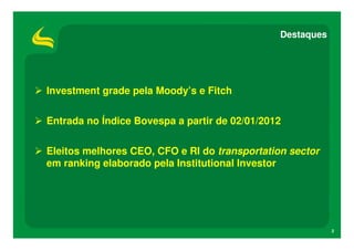 Destaques




Investment grade pela Moody’s e Fitch

Entrada no Índice Bovespa a partir de 02/01/2012

Eleitos melhores CEO, CFO e RI do transportation sector
em ranking elaborado pela Institutional Investor




                                                           2
 