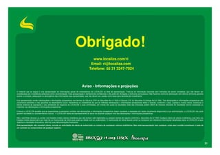 Obrigado!
                                                                                         www.localiza.com/ri
                                                                                        Email: ri@localiza.com
                                                                                       Telefone: 55 31 3247-7024



                                                                               Aviso - Informações e projeções
O material que se segue é uma apresentação de informações gerais de antecedentes da LOCALIZA na data da apresentação. Trata-se de informação resumida sem intenções de serem completas, que não devem ser
consideradas por investidores potenciais como recomendação. Esta apresentação é estritamente confidencial e não pode ser divulgada a nenhuma outra pessoa. Não fazemos nenhuma declaração nem damos nenhuma garantia
quanto à correção, adequação ou abrangência das informações aqui apresentadas, que não devem ser usadas como base para decisões de investimento.

Esta apresentação contém declarações e informações prospectivas nos termos da Cláusula 27Aª da Securities Act of 1933 e Cláusula 21E do Securities Exchange Act of 1934. Tais declarações e informações prospectivas são
unicamente previsões e não garantias do desempenho futuro. Advertimos os investidores de que as referidas declarações e informações prospectivas estão e estarão, conforme o caso, sujeitas a muitos riscos, incertezas e
fatores relativos às operações e aos ambientes de negócios da LOCALIZA e suas controladas, em virtude dos quais os resultados reais das empresas podem diferir de maneira relevante de resultados futuros expressos ou
implícitos nas declarações e informações prospectivas.

Embora a LOCALIZA acredite que as expectativas e premissas contidas nas declarações e informações prospectivas sejam razoáveis e baseadas em dados atualmente disponíveis à sua administração, a LOCALIZA não pode
garantir resultados ou acontecimentos futuros. A LOCALIZA isenta-se expressamente do dever de atualizar qualquer uma das declarações e informações prospectivas.

Não é permitido oferecer ou vender nos Estados Unidos valores mobiliários que não tenham sido registrados ou estejam isentos de registro conforme a Securities Act of 1933. Qualquer oferta de valores mobiliários a ser feita nos
Estados Unidos deverá sê-lo por meio de um memorando de oferta que pode ser obtido com os underwriters. O memorando de oferta deverá conter ou incorporar por referência informações detalhadas sobre a LOCALIZA e seus
negócios e resultados financeiros, além de suas demonstrações financeiras.
Esta apresentação não constitui oferta, convite ou solicitação de oferta de subscrição ou compra de quaisquer valores mobiliários. Nem esta apresentação nem qualquer coisa aqui contida constituem a base de
um contrato ou compromisso de qualquer espécie.




                                                                                                                                                                                                                                     21
 