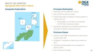 BACIA DE SANTOS
Agregando Mais Valor à Bacia

Campanha Exploratória          Principais Realizações
                               Perfuração bem sucedida de 11 poços

                               Mais de 70% de taxa de sucesso

                               Testes de formação realizados em Maceió (OGX-47)
                               e Natal (OGX-11)

                                  Acumulações com 20-25% de condensado
                                      (47-50° API) e excelentes vazões
                               Descoberta significativa em Fortaleza (OGX-63) em
                               reservatórios albiano e aptiano (pré-sal)

                               Próximos Passos

                               Concluir a perfuração da descoberta no pré-sal com
                               a sonda Ocean Star
                               Perfilagem e resultados de testes para meados de
                               2012

                               Campanha de delimitação nas acumulações de
                               Maceió e Natal

                               Novos testes de formação                             10
 
