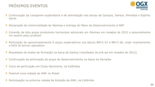 PRÓXIMOS EVENTOS

Continuação da campanha exploratória e de delimitação nas bacias de Campos, Santos, Parnaíba e Espírito
Santo

Declaração de comercialidade de Waimea e entrega do Plano de Desenvolvimento à ANP

Conexão de dois poços produtores horizontais adicionais em Waimea em meados de 2012 e possivelmente
um quarto poço produtor

Perfuração de aproximadamente 6 poços exploratórios nos blocos BM-C-37 e BM-C-38, onde recentemente
a OGX se tornou operadora

Resultados de testes de formação na bacia de Santos (resultados do pré-sal em meados de 2012)

Continuação da perfuração de poços de desenvolvimento na bacia do Parnaíba

Início de perfuração em Cesar-Ranchería, na Colômbia

Possível nova rodada da ANP, no Brasil

Participação na próxima rodada de licitação da ANH, na Colômbia
                                                                                                          23
 
