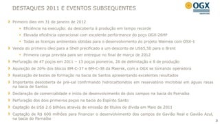 DESTAQUES 2011 E EVENTOS SUBSEQUENTES

Primeiro óleo em 31 de janeiro de 2012
    Eficiência na execução: da descoberta à produção em tempo recorde
    Elevada eficiência operacional com excelente performance do poço OGX-26HP
    Todas as licenças ambientais obtidas para o desenvolvimento do projeto Waimea com OSX-1
Venda do primeiro óleo para a Shell precificado a um desconto de US$5,50 para o Brent
    Primeira carga prevista para ser entregue no final de março de 2012
Perfuração de 47 poços em 2011 – 13 poços pioneiros, 26 de delimitação e 8 de produção
Aquisição de 20% dos blocos BM-C-37 e BM-C-38 da Maersk, com a OGX se tornando operadora
Realização de testes de formação na bacia de Santos apresentando excelentes resultados
Importante descoberta de pré-sal confirmando hidrocarbonetos em reservatório microbial em águas rasas
na bacia de Santos
Declaração de comercialidade e início de desenvolvimento de dois campos na bacia do Parnaíba
Perfuração dos dois primeiros poços na bacia do Espírito Santo
Captação de US$ 2.6 bilhões através de emissão de títulos de dívida em Maio de 2011
Captação de R$ 600 milhões para financiar o desenvolvimento dos campos de Gavião Real e Gavião Azul,
na bacia do Parnaíba
                                                                                                        3
 