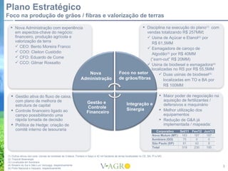 Plano Estratégico
Foco na produção de grãos / fibras e valorização de terras

   Nova Administração com experiência                                                                        Disciplina na execução do plano(1) com
    em aspectos-chave do negócio:                                                                               vendas totalizando R$ 257MM:
    financeiro, produção agrícola e                                                                              Usina de Açúcar e Etanol(2) por
    valorização da terra                                                                                           R$ 61,5MM
     CEO: Bento Moreira Franco                                                                                  Esmagadora de caroço de
     COO: Cleiton Custódio
                                                                                                                   Algodão(3) por R$ 40MM
     CFO: Eduardo de Come
                                                                                                                  (“earn-out” R$ 20MM)
     CCO: Gilmar Rossatto                                                                                       Usina de biodiesel e esmagadora(4)
                                                                                                                   localizadas no RS por R$ 55,5MM
                                                                   Nova                           Foco no setor         Duas usinas de biodiesel(5)
                                                                Administração                     de grãos/fibras         localizadas em TO e BA por
                                                                                                                          R$ 100MM

   Gestão ativa do fluxo de caixa,                                                                                                   Maior poder de negociação na
    com plano de melhora de                                                                                                            aquisição de fertilizantes /
                                                                     Gestão e                            Integração e                  defensivos e maquinário
    estrutura de capital                                              Controle
   Controle financeiro ligado ao                                                                        Sinergia                     Melhor utilização dos
                                                                     Financeiro
    campo possibilitando uma                                                                                                           equipamentos
    rápida tomada de decisão                                                                                                          Redução de G&A já
   Política de Hedge: criação de                                                                                                      implementada / mapeada:
    comitê interno de tesouraria                                                                                                  Corporativo  Set/11   Fev/12 Jun/12
                                                                                                                               Nova Mutum (MT) 163       187    187
                                                                                                                               Itumbiara (GO)    75       0      0
                                                                                                                               São Paulo (SP)    81       43     8
                                                                                                                               Total            319      230    195

(1) Outros ativos non-core: Usinas de biodiesel de Crateus, Floriano e Itaqui e 42 mil hectares de terras localizadas no CE, BA, PI e MG
(2) Tropical Bioenergia
(3) Localizada em Itumbiara
(4) Rosário do Sul e São Luiz Gonzaga, respectivamente
(5) Porto Nacional e Iraquara, respectivamente
                                                                                                                                                                        3
 
