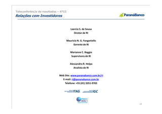 Teleconferência de resultados – 4T12
Relações com Investidores


                                       Laercio S. de Sousa
                                          Diretor de RI

                                   Mauricio N. G. Fanganiello
                                        Gerente de RI

                                       Marianne C. Baggio
                                        Supervisora de RI

                                       Alessandro R. Helpa
                                          Analista de RI

                              Web Site: www.paranabanco.com.br/ri
                                E-mail: ri@paranabanco.com.br
                                  Telefone: +55 (41) 3351-9765




                                                                    24
 