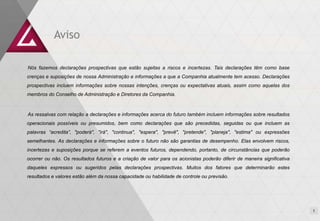 Aviso

Nós fazemos declarações prospectivas que estão sujeitas a riscos e incertezas. Tais declarações têm como base
crenças e suposições de nossa Administração e informações a que a Companhia atualmente tem acesso. Declarações
prospectivas incluem informações sobre nossas intenções, crenças ou expectativas atuais, assim como aquelas dos
membros do Conselho de Administração e Diretores da Companhia.



As ressalvas com relação a declarações e informações acerca do futuro também incluem informações sobre resultados
operacionais possíveis ou presumidos, bem como declarações que são precedidas, seguidas ou que incluem as
palavras “acredita”, "poderá", "irá", "continua", "espera", "prevê", "pretende", "planeja", "estima" ou expressões
semelhantes. As declarações e informações sobre o futuro não são garantias de desempenho. Elas envolvem riscos,
incertezas e suposições porque se referem a eventos futuros, dependendo, portanto, de circunstâncias que poderão
ocorrer ou não. Os resultados futuros e a criação de valor para os acionistas poderão diferir de maneira significativa
daqueles expressos ou sugeridos pelas declarações prospectivas. Muitos dos fatores que determinarão estes
resultados e valores estão além da nossa capacidade ou habilidade de controle ou previsão.




                                                                                                                         12
 