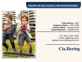 EQUIPE DE RELAÇÕES COM INVESTIDORES




                            Fabio Hering – CEO
                  Frederico Oldani – CFO e DRI
                 Patrícia Salem – Gerente de RI
                Daniel Popovich – Analista de RI


                         Tel. +55 (11) 3371-4867
                       E-mail: ri@hering.com.br
                Website: www.ciahering.com.br/ri
 