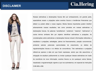 DISCLAIMER


             Nossas estimativas e declarações futuras têm por embasamento, em grande parte,

             expectativas atuais e projeções sobre eventos futuros e tendências financeiras que

             afetam ou podem afetar o nosso negócio. Muitos fatores importantes podem interferir

             adversamente nossos resultados, tais como previstos em nossas estimativas e

             declarações futuras. As palavras “acreditamos”, “podemos”, “visamos”, “estimamos” e

             outros termos similares têm por objetivo identificar estimativas e projeções. As

             considerações sobre estimativas e declarações futuras incluem informações referentes a

             resultados e projeções, estratégias, planos de financiamentos, posição concorrencial,

             ambiente   setorial,   potenciais   oportunidades   de   crescimento,   os   efeitos   de

             regulamentações futuras e os efeitos da concorrência. Tais estimativas e projeções

             referem-se apenas à data em que foram expressas, sendo que não assumimos a

             obrigação de atualizar publicamente ou revisar quaisquer dessas estimativas em razão

             da ocorrência de nova informação, eventos futuros ou de quaisquer outros fatores,

             ressalvada a regulamentação vigente a que nos submetemos, em especial às Instruções

             CVM 480 e 358.
 