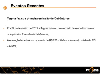 Eventos Recentes
Tegma faz sua primeira emissão de Debêntures
3
• Em 22 de fevereiro de 2013 a Tegma estreou no mercado de renda fixa com a
sua primeira Emissão de debêntures;
• A operação levantou um montante de R$ 200 milhões, a um custo médio de CDI
+ 0,93%;
 