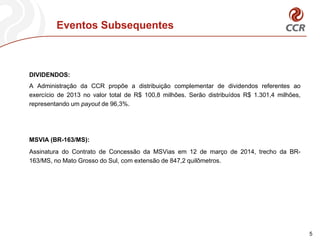 Eventos Subsequentes
5
DIVIDENDOS:
A Administração da CCR propõe a distribuição complementar de dividendos referentes ao
exercício de 2013 no valor total de R$ 100,8 milhões. Serão distribuídos R$ 1.301,4 milhões,
representando um payout de 96,3%.
MSVIA (BR-163/MS):
Assinatura do Contrato de Concessão da MSVias em 12 de março de 2014, trecho da BR-
163/MS, no Mato Grosso do Sul, com extensão de 847,2 quilômetros.
 