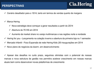PERSPECTIVAS
 Cenário desafiador para o 1S14, tanto em termos de vendas quanto de margens

 Marca Hering
 Nova estratégia deve começar a gerar resultados a partir do 2S14
 Abertura de 70 HS em 2014
 Aumento de market share no varejo multimarcas e nas regiões norte e nordeste
 Hering for you - Lançamento na coleção inverno e abertura da primeira loja no 1 semestre
 Mercado Infantil - Foco Expansão de rede Hering Kids (30 inaugurações em 2014
 Novo plano de negócios da dzarm. em desenvolvimento

 Apesar dos desafios no curto prazo, seguimos otimistas com o potencial de nossas

marcas e nova estrutura de gestão nos permitira acelerar crescimento em nossas marcas
atuais bem como desenvolver novas plataformas de crescimento
17

 