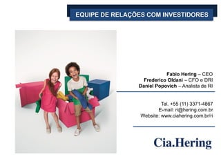 EQUIPE DE RELAÇÕES COM INVESTIDORES

Fabio Hering – CEO
Frederico Oldani – CFO e DRI
Daniel Popovich – Analista de RI

Tel. +55 (11) 3371-4867
E-mail: ri@hering.com.br
Website: www.ciahering.com.br/ri

 