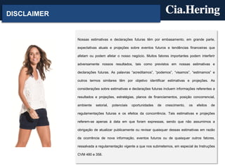 DISCLAIMER

Nossas estimativas e declarações futuras têm por embasamento, em grande parte,
expectativas atuais e projeções sobre eventos futuros e tendências financeiras que
afetam ou podem afetar o nosso negócio. Muitos fatores importantes podem interferir
adversamente nossos resultados, tais como previstos em nossas estimativas e
declarações futuras. As palavras “acreditamos”, “podemos”, “visamos”, “estimamos” e
outros termos similares têm por objetivo identificar estimativas e projeções. As
considerações sobre estimativas e declarações futuras incluem informações referentes a
resultados e projeções, estratégias, planos de financiamentos, posição concorrencial,
ambiente

setorial,

potenciais

oportunidades

de

crescimento,

os

efeitos

de

regulamentações futuras e os efeitos da concorrência. Tais estimativas e projeções
referem-se apenas à data em que foram expressas, sendo que não assumimos a
obrigação de atualizar publicamente ou revisar quaisquer dessas estimativas em razão
da ocorrência de nova informação, eventos futuros ou de quaisquer outros fatores,
ressalvada a regulamentação vigente a que nos submetemos, em especial às Instruções
CVM 480 e 358.

 