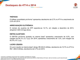 4
Destaques do 4T14 e 2014
TRÁFEGO:
O tráfego consolidado pró-forma1 apresentou decréscimo de 0,7% no 4T14 e crescimento de
2,5% em 2014.
ARRECADAÇÂO ELETRÔNICA:
O número de usuários da STP expandiu-se 12,1%, em relação a dezembro de 2013,
atingindo 4.825 mil tags ativos.
EBITDA AJUSTADO:
O EBITDA pró-forma ajustado na mesma base2 apresentou crescimento de 4,0%, com
margem de 64,1% (-2,1 p.p). Em 2014, apresentou crescimento de 7,3%, com margem de
65,3% (+0,1 p.p).
LUCRO LÍQUIDO:
O Lucro Líquido na mesma base2 atingiu R$ 343,8 milhões, decréscimo de 10,7% no 4T14 e
R$ 1.360,9 milhões, decréscimo de 4,7% em 2014.
1 Incluindo os resultados proporcionais das investidas controladas em conjunto.
² Ajuste excluindo os Novos Negócios, que ainda não estão operacionais (MSVia e Metrô Bahia), BH Airport, além da Controlar, que foi descontinuada
desde janeiro de 2014, e dos Efeitos Não Recorrentes.
 