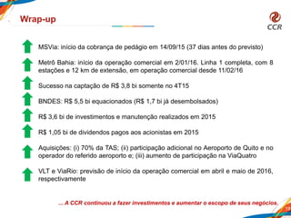 18
Wrap-up
... A CCR continuou a fazer investimentos e aumentar o escopo de seus negócios.
MSVia: início da cobrança de pedágio em 14/09/15 (37 dias antes do previsto)
Metrô Bahia: início da operação comercial em 2/01/16. Linha 1 completa, com 8
estações e 12 km de extensão, em operação comercial desde 11/02/16
Sucesso na captação de R$ 3,8 bi somente no 4T15
BNDES: R$ 5,5 bi equacionados (R$ 1,7 bi já desembolsados)
R$ 3,6 bi de investimentos e manutenção realizados em 2015
R$ 1,05 bi de dividendos pagos aos acionistas em 2015
Aquisições: (i) 70% da TAS; (ii) participação adicional no Aeroporto de Quito e no
operador do referido aeroporto e; (iii) aumento de participação na ViaQuatro
VLT e ViaRio: previsão de início da operação comercial em abril e maio de 2016,
respectivamente
 
