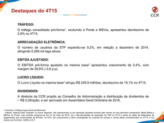3
Destaques do 4T15
TRÁFEGO:
O tráfego consolidado pró-forma1, excluindo a Ponte e MSVia, apresentou decréscimo de
2,8% no 4T15.
ARRECADAÇÂO ELETRÔNICA:
O número de usuários da STP expandiu-se 9,2%, em relação a dezembro de 2014,
atingindo 5.269 mil tags ativos.
EBITDA AJUSTADO:
O EBITDA pró-forma ajustado na mesma base2 apresentou crescimento de 0,4%, com
margem de 59,8% (-3,6 p.p).
LUCRO LÍQUIDO:
O Lucro Líquido na mesma base2 atingiu R$ 249,9 milhões, decréscimo de 19,1% no 4T15.
DIVIDENDOS:
A diretoria da CCR propôs ao Conselho de Administração a distribuição de dividendos de
~ R$ 0,28/ação, a ser aprovado em Assembleia Geral Ordinária de 2016.
1 Incluindo o tráfego proporcional da Renovias
² Valores “mesma base” excluem: (i) novos negócios, não operacionais ou em operação assistida durante pelo menos um dos períodos comparados: Metrô Bahia e
MSVia; (ii) Ponte, cujo contrato encerrou-se em 31 de maio de 2015; (iii) ) não-recorrentes da aquisição da TAS no 4T15 e baixa do saldo de Retenções de
pagamentos aos ex-acionistas da SPVias, na CPC, em cumprimento a itens contingentes do contrato de compra e venda desta concessionária no 4T14; e (iv)
excluiu-se Controlar, ViaRio e VLT.
 
