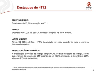 Destaques do 4T12


RECEITA LÍQUIDA:
Crescimento de 15,2% em relação ao 4T11.


EBITDA:
Expansão de +12,0% de EBITDA ajustado1, atingindo R$ 881,8 milhões.


LUCRO LÍQUIDO:
Atingiu R$ 347,5 milhões, +17,9%, beneficiado por maior geração de caixa e menores
despesas financeiras.


ARRECADAÇÂO ELETRÔNICA:
A arrecadação eletrônica de pedágio atingiu 66,7% do total da receita de pedágio, sendo
que o número de usuários da STP expandiu-se em 16,2%, em relação a dezembro de 2011,
atingindo 3.770 mil tag’s ativos.



1Cálculo incluindo as despesas não-caixa: depreciação e amortização, provisão de manutenção e apropriação de despesas
antecipadas da outorga.
                                                                                                                        4
 
